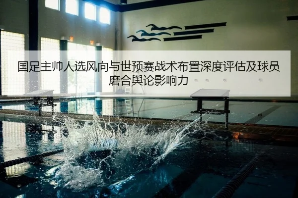 国足主帅人选风向与世预赛战术布置深度评估及球员磨合舆论影响力 | PG