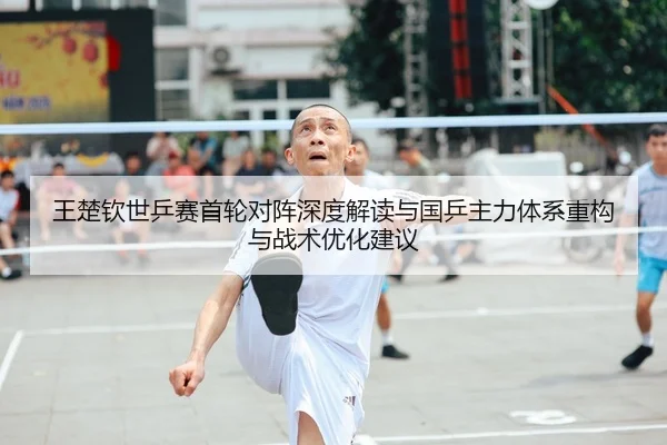 王楚钦世乒赛首轮对阵深度解读与国乒主力体系重构与战术优化建议