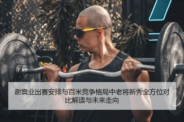 谢震业出赛安排与百米竞争格局中老将新秀全方位对比解读与未来走向